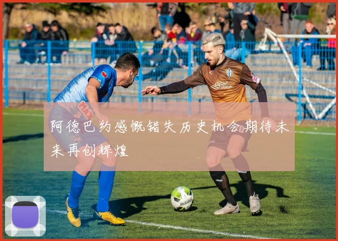 阿德巴约感慨错失历史机会期待未来再创辉煌
