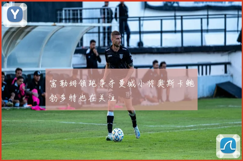 富勒姆领跑争夺曼城小将奥斯卡鲍勃多特也在关注