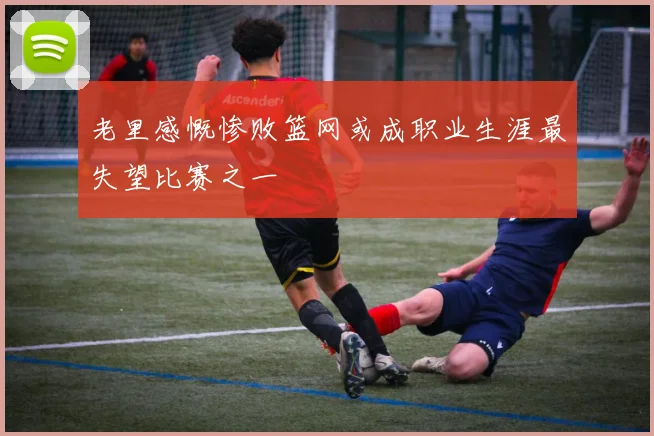 老里感慨惨败篮网或成职业生涯最失望比赛之一