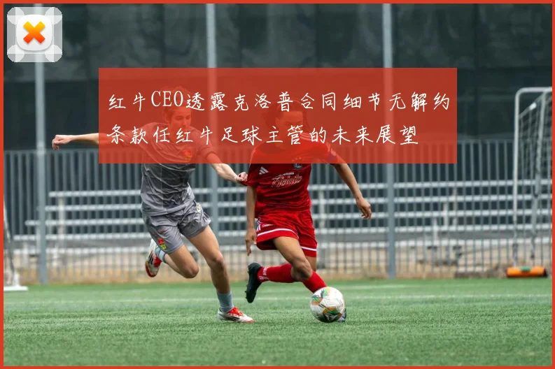 红牛CEO透露克洛普合同细节无解约条款任红牛足球主管的未来展望