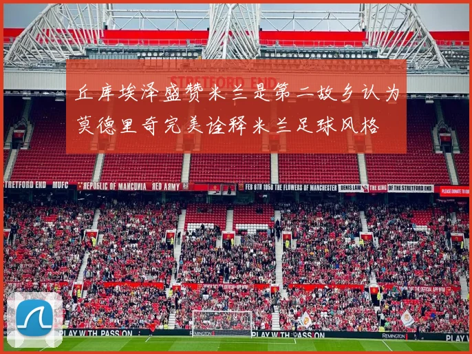 丘库埃泽盛赞米兰是第二故乡认为莫德里奇完美诠释米兰足球风格