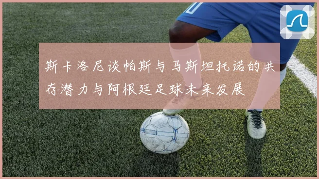 斯卡洛尼谈帕斯与马斯坦托诺的共存潜力与阿根廷足球未来发展