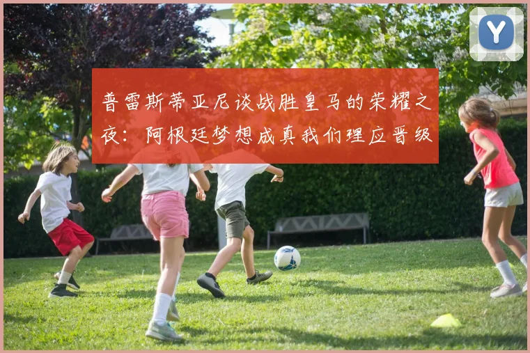 普雷斯蒂亚尼谈战胜皇马的荣耀之夜：阿根廷梦想成真我们理应晋级
