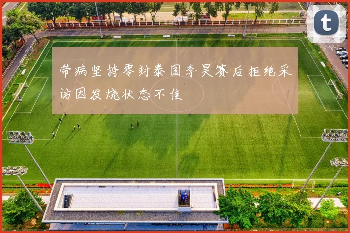 带病坚持零封泰国李昊赛后拒绝采访因发烧状态不佳