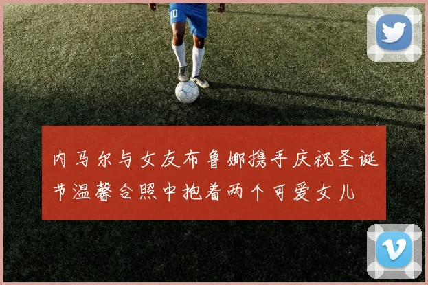 内马尔与女友布鲁娜携手庆祝圣诞节温馨合照中抱着两个可爱女儿