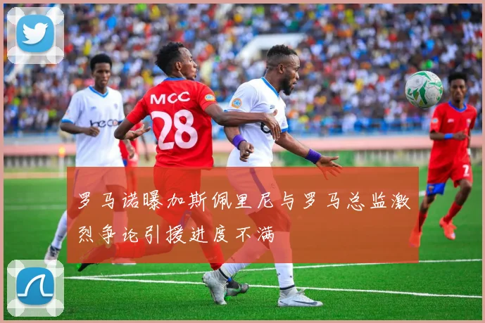 罗马诺曝加斯佩里尼与罗马总监激烈争论引援进度不满