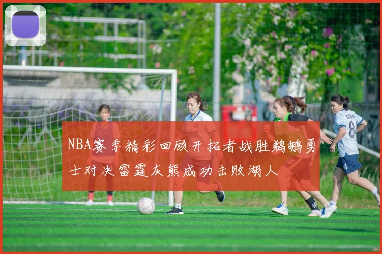 NBA赛季精彩回顾开拓者战胜鹈鹕勇士对决雷霆灰熊成功击败湖人