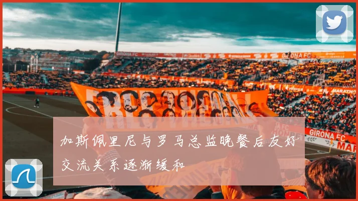 加斯佩里尼与罗马总监晚餐后友好交流关系逐渐缓和