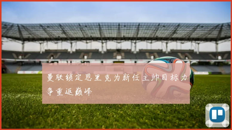 曼联锁定恩里克为新任主帅目标力争重返巅峰