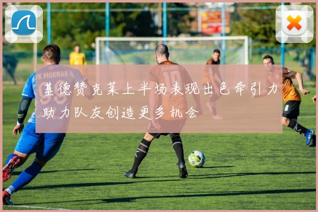 基德赞克莱上半场表现出色牵引力助力队友创造更多机会