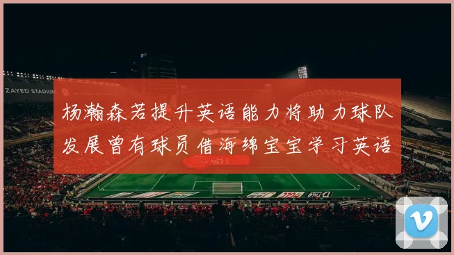 杨瀚森若提升英语能力将助力球队发展曾有球员借海绵宝宝学习英语技巧