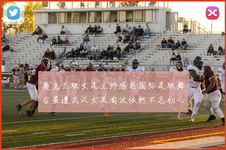 奥克兰联女足主帅感恩国际足联舞台虽遭武汉女足淘汰依然不忘初心