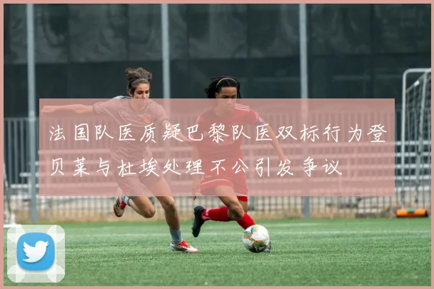法国队医质疑巴黎队医双标行为登贝莱与杜埃处理不公引发争议