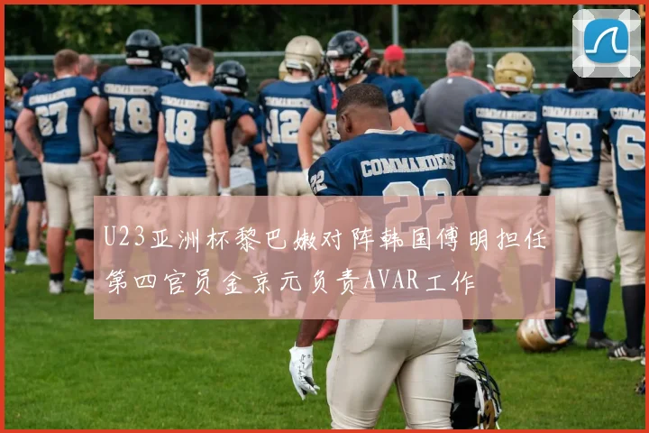 U23亚洲杯黎巴嫩对阵韩国傅明担任第四官员金京元负责AVAR工作