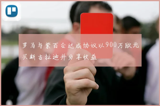 罗马与紫百合达成协议以900万欧元买断吉拉迪并分享收益
