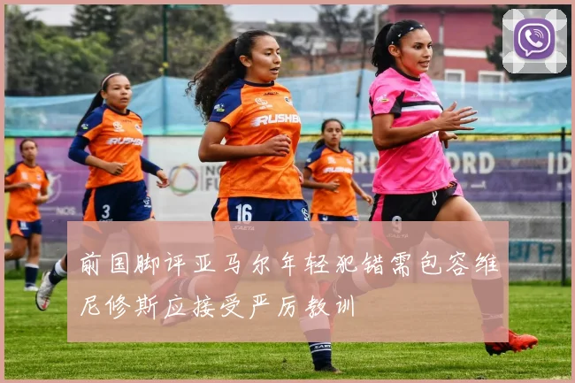 前国脚评亚马尔年轻犯错需包容维尼修斯应接受严厉教训