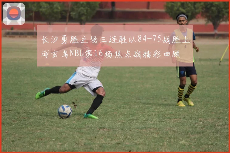 长沙勇胜主场三连胜以84-75战胜上海玄鸟NBL第16场焦点战精彩回顾