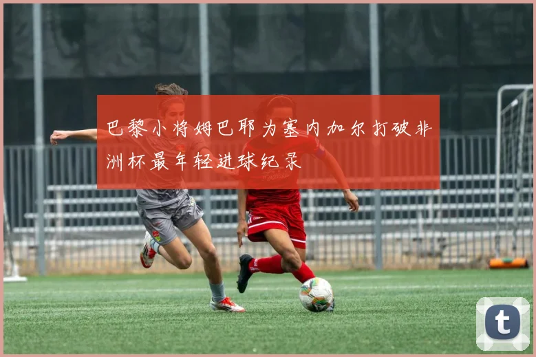 巴黎小将姆巴耶为塞内加尔打破非洲杯最年轻进球纪录