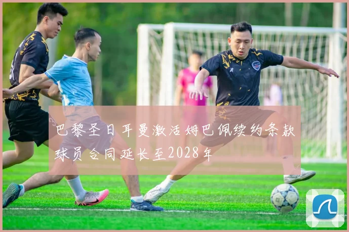 巴黎圣日耳曼激活姆巴佩续约条款球员合同延长至2028年