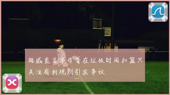 路威直言字母哥在垃圾时间扣篮只关注有利规则引发争议