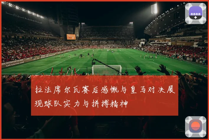 拉法席尔瓦赛后感慨与皇马对决展现球队实力与拼搏精神