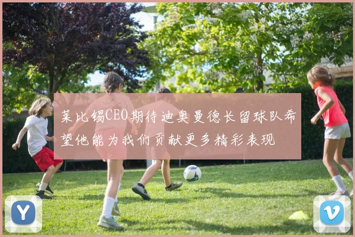莱比锡CEO期待迪奥曼德长留球队希望他能为我们贡献更多精彩表现