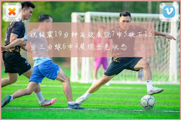 祝铭震19分钟高效表现7中5砍下16分三分球6中4展现出色状态