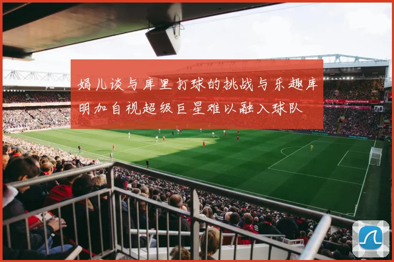 娟儿谈与库里打球的挑战与乐趣库明加自视超级巨星难以融入球队
