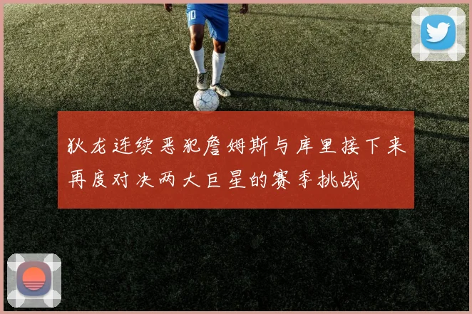 狄龙连续恶犯詹姆斯与库里接下来再度对决两大巨星的赛季挑战