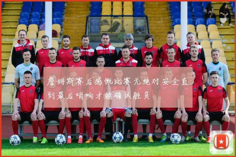 詹姆斯赛后感慨比赛无绝对安全直到最后哨响才能确认胜负