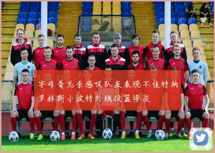 字母哥无奈感叹队友表现不佳特纳罗林斯小波特外线投篮惨淡