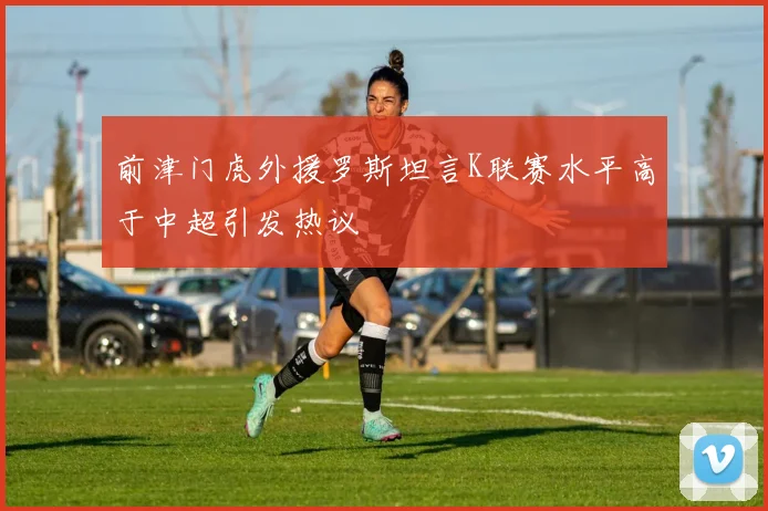 前津门虎外援罗斯坦言K联赛水平高于中超引发热议