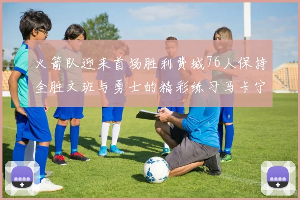火箭队迎来首场胜利费城76人保持全胜文班与勇士的精彩练习马卡宁创下新纪录