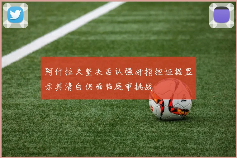 阿什拉夫坚决否认强奸指控证据显示其清白仍面临庭审挑战