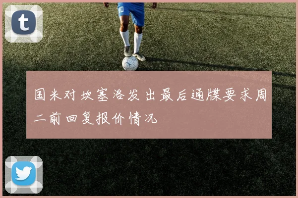 国米对坎塞洛发出最后通牒要求周二前回复报价情况