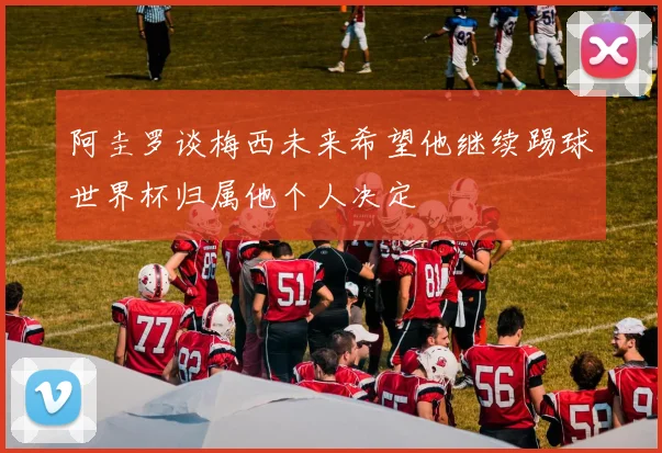 阿圭罗谈梅西未来希望他继续踢球世界杯归属他个人决定