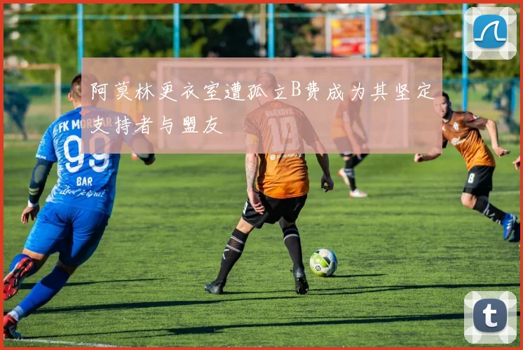 阿莫林更衣室遭孤立B费成为其坚定支持者与盟友