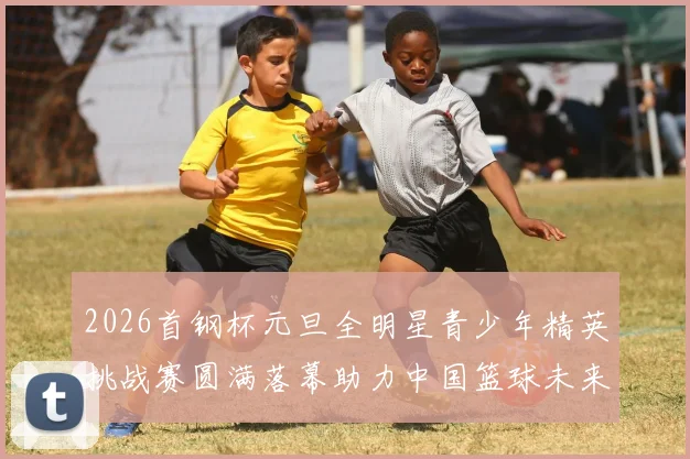 2026首钢杯元旦全明星青少年精英挑战赛圆满落幕助力中国篮球未来发展
