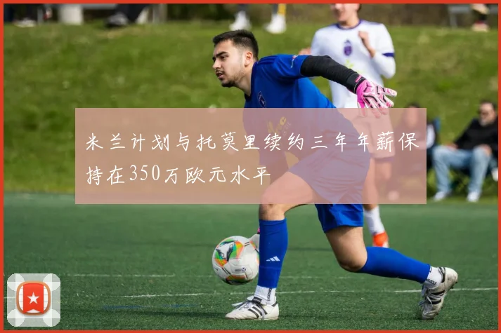 米兰计划与托莫里续约三年年薪保持在350万欧元水平