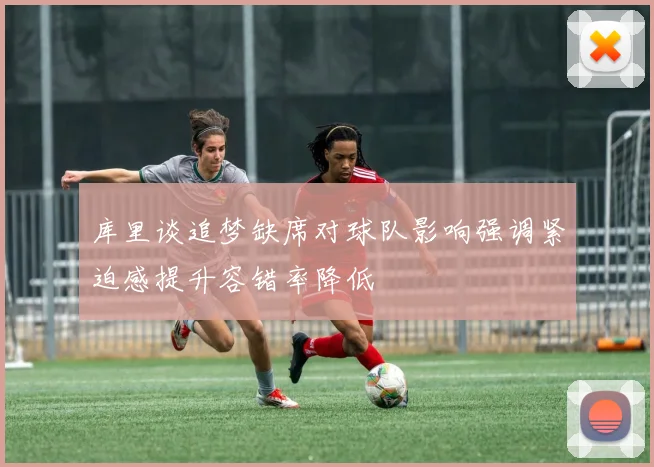 库里谈追梦缺席对球队影响强调紧迫感提升容错率降低